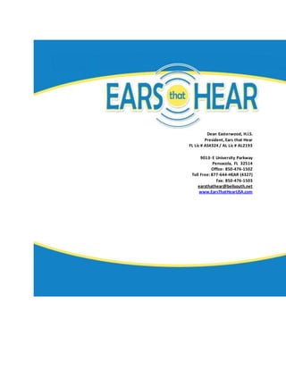Dean Easterwood, H.I.S.
President, Ears that Hear
FL Lic # AS4324 / AL Lic # AL2193
9013- E University Parkway
Pensacola, FL 32514
Office: 850-476-1502
Toll Free: 877-644-HEAR (4327)
Fax: 850-476-1503
earsthathear@bellsouth.net
www.EarsThatHearUSA.com
 