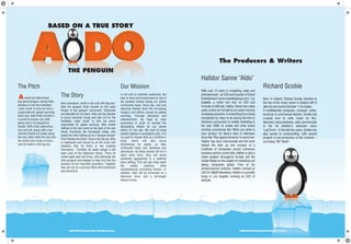 2006 Aldo The Penguin Corp. All rights reserved. 2006 Aldo The Penguin Corp. All rights reserved.2006 Aldo The Penguin Corp. All rights reserved.
Halldor Sanne "Aldo"
With over 12 years in marketing, sales and
entertainment-- an CEO and Founder of Smart
Entertainment (www.smartentgroup.com) Los
Angeles, a writer and now an CEO and
Founder of AdCode, Halldor Sanne has made
quite a name for himself as an award winning
marketingexecutive.Ineverythingfrombeing
considered by many to be among the first to
introduce consumers to mobile marketing in
the year 2000, to create and write award
winning commercial like "What you drink is
your privacy" for Beck's beer or television
show like "Play against America" to name few.
Halldor has been instrumental and the brain
behind the start up and success of a
multitude of companies across numerous
business sectors world wide. Halldor is also a
noted speaker throughout Europe and the
United States on the subject of marketing and
taking companies global. Prior to his
entrepreneurial ventures, Halldor worked as
CEO for M&M Marketing. Halldor is currently
living in Los Angeles working as CEO of
AdCode.
The Pitch
Asmall but determined
big-eared penguin named Aldo
decides to visit the forbidden
‘outer world’ to find out who’s
responsible for global warming.
Soon lost, Aldo finds himself in
a world he knows very little
about and is ill prepared to
handle. With sheer determina-
tion and will, along with a few
colorful friends he meets along
the way, Aldo melts his way into
the hearts and minds of every-
one he meets in the big city.
BASED ON A TRUE STORY
THE PENGUIN
The Story
Born premature, small in size and with big ears,
Aldo the penguin finds himself on the outer
fringes of the penguin community. Ostracized
and alienated by his peers, Aldo one day decides
to prove everyone wrong and sets out for the
forbidden ‘outer world’ to find out who’s
responsible for global warming. Aldo travels
halfway to the new world on the back of his new
friend, Humphrey the Humpback whale, who
saved him from ending up as a ‘penguin-burger’
from Sharkey the Shark. Once in the big city, Aldo
is frightened and scared by all the noise and
pollution that he finds in the bustling
metropolis. Terrified, he seeks refuge in the
back yard of the Robinson family. There he
meets eight-year-old Emily, who befriends the
little penguin and pledges to help him find the
answers to his important questions. Together
they set out on a journey filled with excitement
and adventure.
Our Mission
Is not only to entertain audiences, but
also to raise social awareness to one of
the greatest threats facing our global
community today. Every day, new and
alarming studies show the increasing
dangers and effects caused by global
warming. Through education and
entertainment, we hope to raise
awareness in order to combat the
devastating effects on our planet
before it’s too late. We want to bring
people together in ecological unity. It is
our goal to market Aldo as a children’s
book, which will also prove
entertaining for adults, as Aldo
continually faces new obstacles and
adventures. As these stories will be in
short story form, they will prove
extremely appropriate in a bedtime
story setting. This will also help reach
the widest audience while
simultaneously promoting literacy. In
addition, Aldo will be promoted as a
television show and a full-length
feature movie.
The Producers & Writers
Richard Scobie
Born in Iceland, Richard Scobie climbed to
the top of the music scene in Iceland with 6
albums and several Number 1 hit singles.
A multitalented composer, musician, writer,
producer & commercial director, Scobie has
crossed over to write music for film,
television, documentaries, radio commercials
& the hit children’s television show
‘LazyTown’. In the last few years, Scobie has
also turned to screenwriting, with several
projects in pre-production at the moment –
one being “66° North”.
2006 Aldo The Penguin Corp. All rights reserved.
 