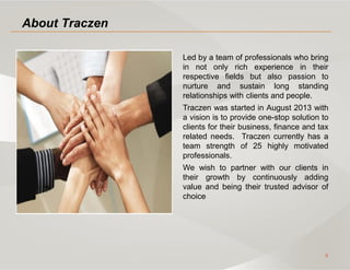 2
About Traczen
Led by a team of professionals who bring
in not only rich experience in their
respective fields but also passion to
nurture and sustain long standing
relationships with clients and people.
Traczen was started in August 2013 with
a vision is to provide one-stop solution to
clients for their business, finance and tax
related needs. Traczen currently has a
team strength of 25 highly motivated
professionals.
We wish to partner with our clients in
their growth by continuously adding
value and being their trusted advisor of
choice
 