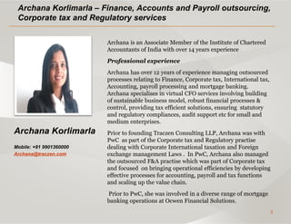 5
Archana Korlimarla
Mobile: +91 9901360000
Archana@traczen.com
Archana Korlimarla – Finance, Accounts and Payroll outsourcing,
Corporate tax and Regulatory services
Archana is an Associate Member of the Institute of Chartered
Accountants of India with over 14 years experience
Professional experience
Archana has over 12 years of experience managing outsourced
processes relating to Finance, Corporate tax, International tax,
Accounting, payroll processing and mortgage banking.
Archana specialises in virtual CFO services involving building
of sustainable business model, robust financial processes &
control, providing tax efficient solutions, ensuring statutory
and regulatory compliances, audit support etc for small and
medium enterprises.
Prior to founding Traczen Consulting LLP, Archana was with
PwC as part of the Corporate tax and Regulatory practise
dealing with Corporate International taxation and Foreign
exchange management Laws . In PwC, Archana also managed
the outsourced F&A practise which was part of Corporate tax
and focused on bringing operational efficiencies by developing
effective processes for accounting, payroll and tax functions
and scaling up the value chain.
Prior to PwC, she was involved in a diverse range of mortgage
banking operations at Ocwen Financial Solutions.
 