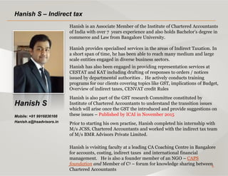 6
Hanish S
Mobile: +91 9916836166
Hanish.s@hsadvisors.in
Hanish S – Indirect tax
Hanish is an Associate Member of the Institute of Chartered Accountants
of India with over 7 years experience and also holds Bachelor’s degree in
commerce and Law from Bangalore University.
Hanish provides specialised services in the areas of Indirect Taxation. In
a short span of time, he has been able to reach many medium and large
scale entities engaged in diverse business sectors.
Hanish has also been engaged in providing representation services at
CESTAT and KAT including drafting of responses to orders / notices
issued by departmental authorities . He actively conducts training
programs for our clients covering topics like GST, implications of Budget,
Overview of indirect taxes, CENVAT credit Rules
Hanish is also part of the GST research Committee constituted by
Institute of Chartered Accountants to understand the transition issues
which will arise once the GST the introduced and provide suggestions on
these issues – Published by ICAI in November 2015
Prior to starting his own practise, Hanish completed his internship with
M/s JCSS, Chartered Accountants and worked with the indirect tax team
of M/s BMR Advisors Private Limited.
Hanish is vvisiting faculty at a leading CA Coaching Centre in Bangalore
for accounts, costing, indirect taxes and international financial
management. He is also a founder member of an NGO – CAPS
foundation and Member of C3 – forum for knowledge sharing between
Chartered Accountants
 