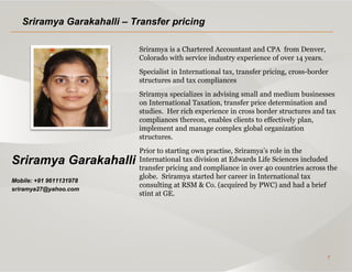 7
Sriramya Garakahalli
Mobile: +91 9611131978
sriramya27@yahoo.com
Sriramya Garakahalli – Transfer pricing
Sriramya is a Chartered Accountant and CPA from Denver,
Colorado with service industry experience of over 14 years.
Specialist in International tax, transfer pricing, cross-border
structures and tax compliances
Sriramya specializes in advising small and medium businesses
on International Taxation, transfer price determination and
studies. Her rich experience in cross border structures and tax
compliances thereon, enables clients to effectively plan,
implement and manage complex global organization
structures.
Prior to starting own practise, Sriramya’s role in the
International tax division at Edwards Life Sciences included
transfer pricing and compliance in over 40 countries across the
globe. Sriramya started her career in International tax
consulting at RSM & Co. (acquired by PWC) and had a brief
stint at GE.
 
