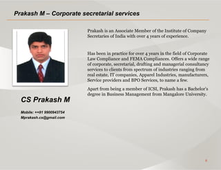 8
CS Prakash M
Mobile: ++91 9900943754
Mprakash.cs@gmail.com
Prakash M – Corporate secretarial services
Prakash is an Associate Member of the Institute of Company
Secretaries of India with over 4 years of experience.
Has been in practice for over 4 years in the field of Corporate
Law Compliance and FEMA Compliances. Offers a wide range
of corporate, secretarial, drafting and managerial consultancy
services to clients from spectrum of industries ranging from
real estate, IT companies, Apparel Industries, manufacturers,
Service providers and BPO Services, to name a few.
Apart from being a member of ICSI, Prakash has a Bachelor’s
degree in Business Management from Mangalore University.
 