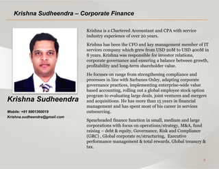 9
Krishna Sudheendra
Mobile: +91 9901360019
Krishna.sudheendra@gmail.com
Krishna Sudheendra – Corporate Finance
Krishna is a Chartered Accountant and CPA with service
industry experience of over 20 years.
Krishna has been the CFO and key management member of IT
services company which grew from USD 20M to USD 400M in
8 years. Krishna was responsible for investor relations,
corporate governance and ensuring a balance between growth,
profitability and long-term shareholder value.
He focuses on range from strengthening compliance and
processes in line with Sarbanes Oxley, adapting corporate
governance practices, implementing enterprise-wide value
based accounting, rolling out a global employee stock option
program to evaluating large deals, joint ventures and mergers
and acquisitions. He has more than 15 years in financial
management and has spent most of his career in services
outsourcing.
Spearheaded finance function in small, medium and large
corporations with focus on operations/strategy, M&A, fund
raising – debt & equity, Governance, Risk and Compliance
(GRC) , Global corporate re/structuring, Executive
performance management & total rewards, Global treasury &
tax.
 