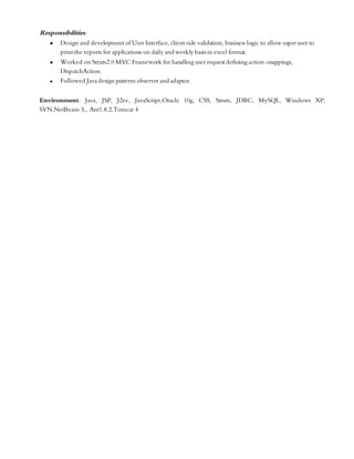 Responsibilities:
 Design and development of User Interface, client side validation, business logic to allow super user to
print the reports for applications on daily and weekly basis in excel format.
 Worked on Struts2.0 MVC Framework for handling user request defining action-mappings,
DispatchAction.
 Followed Javadesign patterns observer and adaptor.
Environment: Java, JSP, J2ee, JavaScript,Oracle 10g, CSS, Struts, JDBC, MySQL, Windows XP,
SVN,NetBeans 5,, Ant1.8.2,Tomcat 4
 
