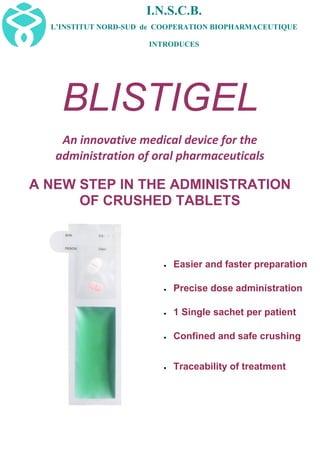 I.N.S.C.B.
L’INSTITUT NORD-SUD de COOPERATION BIOPHARMACEUTIQUE
INTRODUCES
BLISTIGEL
An innovative medical device for the
administration of oral pharmaceuticals
A NEW STEP IN THE ADMINISTRATION
OF CRUSHED TABLETS
 Easier and faster preparation
 Precise dose administration
 1 Single sachet per patient
 Confined and safe crushing
 Traceability of treatment
 
