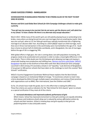 Virginia	
  Williams	
   1	
  
USAID	
  SUCCESS	
  STORIES	
  -­‐	
  BANGLADESH	
  
SCHOOLMASTERS	
  IN	
  BANGLADESH	
  PROVING	
  TO	
  BE	
  STRONG	
  ALLIES	
  IN	
  THE	
  FIGHT	
  TO	
  KEEP	
  
GIRLS	
  IN	
  SCHOOL	
  	
  
Women	
  and	
  Girls	
  Lead	
  Global	
  Best	
  Schools	
  for	
  Girls	
  Campaign	
  challenges	
  schools	
  to	
  make	
  girls	
  
a	
  priority	
  
“Your	
  girl	
  was	
  too	
  young	
  to	
  be	
  married.	
  But	
  do	
  not	
  worry,	
  get	
  the	
  divorce	
  and	
  I	
  will	
  admit	
  her	
  
in	
  my	
  school.	
  To	
  have	
  a	
  better	
  life	
  there	
  is	
  no	
  alternate	
  way	
  except	
  education.”	
  	
  
March	
  2015	
  –While	
  many	
  of	
  the	
  world’s	
  girls	
  are	
  still	
  joyfully	
  playing	
  house	
  or	
  pretending	
  to	
  be	
  
brides,	
  many	
  others	
  are	
  being	
  forced	
  into	
  very	
  real	
  marriages	
  that	
  are	
  anything	
  but	
  joyful.	
  Zakia	
  
was	
  one	
  such	
  girl,	
  when	
  at	
  13,	
  her	
  little-­‐girl	
  world	
  was	
  radically	
  transformed	
  into	
  a	
  frightening	
  
marriage	
  to	
  an	
  abusive	
  older	
  man.	
  According	
  to	
  a	
  2014	
  UNICEF	
  report	
  on	
  child	
  marriage,	
  more	
  
than	
  one	
  in	
  three	
  married	
  women	
  in	
  the	
  world	
  today	
  were	
  married	
  before	
  the	
  age	
  of	
  15.	
  	
  South	
  
Asia	
  is	
  home	
  to	
  almost	
  half	
  of	
  child	
  brides	
  worldwide,	
  and	
  in	
  Bangladesh,	
  the	
  rate	
  of	
  marriages	
  
before	
  the	
  age	
  of	
  18	
  is	
  a	
  staggering	
  74%.	
  	
  
With	
  global	
  efforts	
  in	
  high	
  gear,	
  the	
  rate	
  is	
  coming	
  down,	
  but	
  with	
  population	
  increasing,	
  this	
  
progress	
  needs	
  to	
  be	
  accelerated	
  and	
  sustained	
  in	
  order	
  to	
  make	
  a	
  meaningful	
  difference	
  in	
  the	
  
lives	
  of	
  girls.	
  There	
  is	
  little	
  doubt	
  over	
  the	
  link	
  between	
  girls	
  delaying	
  marriage	
  and	
  staying	
  in	
  
school	
  with	
  leading	
  more	
  productive	
  and	
  fulfilling	
  lives.	
  Women	
  and	
  Girls	
  Lead	
  Global	
  	
  (WGLG)	
  
Bangladesh	
  has	
  been	
  at	
  the	
  forefront	
  of	
  that	
  effort	
  with	
  their	
  Best	
  Schools	
  for	
  Girls	
  campaign.	
  
Launched	
  in	
  2013	
  among	
  175	
  secondary	
  schools	
  in	
  10	
  “Upazillas,”	
  (sub-­‐districts)	
  of	
  Bangladesh,	
  
it	
  has	
  grown	
  to	
  300	
  partner	
  schools	
  that	
  have	
  taken	
  on	
  the	
  challenge	
  to	
  merit	
  the	
  coveted	
  “Best	
  
Schools”	
  certification.	
  	
  
WGLG’s	
  Country	
  Engagement	
  Coordinator	
  Mahmud	
  Hasan	
  explains	
  that	
  the	
  Best	
  Schools	
  
campaign	
  is	
  based	
  on	
  an	
  Institutional	
  Model	
  of	
  change.	
  “It	
  incentivizes	
  schools	
  to	
  meet	
  5	
  key	
  
criteria	
  developed	
  by	
  WGLG	
  through	
  multiple	
  expert	
  consultations	
  and	
  review	
  of	
  best	
  practices	
  
with	
  organizations	
  such	
  as	
  BRAC,	
  Plan	
  International,	
  Save	
  the	
  Children	
  and	
  CARE.”	
  
So	
  far,	
  25	
  schools	
  have	
  made	
  the	
  grade,	
  but	
  it	
  is	
  the	
  effort	
  that	
  is	
  making	
  the	
  difference.	
  
These	
  five	
  criteria	
  are	
  used	
  as	
  indicators	
  for	
  the	
  “Best	
  School	
  for	
  Girls	
  Award,”	
  given	
  to	
  schools	
  
as	
  a	
  special	
  certification	
  if	
  they	
  meet	
  all	
  of	
  the	
  criteria:	
  
1) Increased	
  attendance	
  and	
  improved	
  academic	
  performance	
  of	
  girls
Which	
  means:	
  School	
  has	
  improved	
  environment	
  so	
  that	
  girls	
  and	
  boys	
  are	
  equally	
  attending
their	
  classes	
  and	
  incidences	
  of	
  girls	
  drop-­‐out	
  is	
  reduced	
  by	
  various	
  affirmative	
  actions	
  by
schools	
  and	
  their	
  teachers.	
  School	
  is	
  treating	
  boys	
  and	
  girls	
  equally	
  so	
  that	
  girls	
  are
performing	
  better	
  in	
  class	
  and	
  public	
  exams.
 