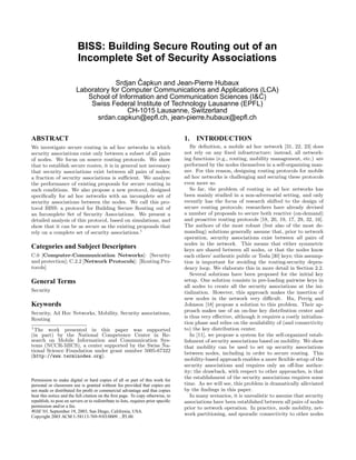 BISS: Building Secure Routing out of an
Incomplete Set of Security Associations
Srdjan ˇCapkun and Jean-Pierre Hubaux
Laboratory for Computer Communications and Applications (LCA)
School of Information and Communication Sciences (I&C)
Swiss Federal Institute of Technology Lausanne (EPFL)
CH-1015 Lausanne, Switzerland
srdan.capkun@epﬂ.ch, jean-pierre.hubaux@epﬂ.ch
ABSTRACT
We investigate secure routing in ad hoc networks in which
security associations exist only between a subset of all pairs
of nodes. We focus on source routing protocols. We show
that to establish secure routes, it is in general not necessary
that security associations exist between all pairs of nodes;
a fraction of security associations is suﬃcient. We analyze
the performance of existing proposals for secure routing in
such conditions. We also propose a new protocol, designed
speciﬁcally for ad hoc networks with an incomplete set of
security associations between the nodes. We call this pro-
tocol BISS: a protocol for Building Secure Routing out of
an Incomplete Set of Security Associations. We present a
detailed analysis of this protocol, based on simulations, and
show that it can be as secure as the existing proposals that
rely on a complete set of security associations.1
Categories and Subject Descriptors
C.0 [Computer-Communication Networks]: [Security
and protection]; C.2.2 [Network Protocols]: [Routing Pro-
tocols]
General Terms
Security
Keywords
Security, Ad Hoc Networks, Mobility, Security associations,
Routing
1
The work presented in this paper was supported
(in part) by the National Competence Center in Re-
search on Mobile Information and Communication Sys-
tems (NCCR-MICS), a center supported by the Swiss Na-
tional Science Foundation under grant number 5005-67322
(http://www.terminodes.org).
Permission to make digital or hard copies of all or part of this work for
personal or classroom use is granted without fee provided that copies are
not made or distributed for proﬁt or commercial advantage and that copies
bear this notice and the full citation on the ﬁrst page. To copy otherwise, to
republish, to post on servers or to redistribute to lists, requires prior speciﬁc
permission and/or a fee.
WiSE’03, September 19, 2003, San Diego, California, USA.
Copyright 2003 ACM 1-58113-769-9/03/0009 ...$5.00.
1. INTRODUCTION
By deﬁnition, a mobile ad hoc network [31, 22, 23] does
not rely on any ﬁxed infrastructure; instead, all network-
ing functions (e.g., routing, mobility management, etc.) are
performed by the nodes themselves in a self-organizing man-
ner. For this reason, designing routing protocols for mobile
ad hoc networks is challenging and securing these protocols
even more so.
So far, the problem of routing in ad hoc networks has
been mainly studied in a non-adversarial setting, and only
recently has the focus of research shifted to the design of
secure routing protocols; researchers have already devised
a number of proposals to secure both reactive (on-demand)
and proactive routing protocols [18, 20, 19, 17, 29, 32, 16].
The authors of the most robust (but also of the most de-
manding) solutions generally assume that, prior to network
operation, security associations exist between all pairs of
nodes in the network. This means that either symmetric
keys are shared between all nodes, or that the nodes know
each others’ authentic public or Tesla [30] keys; this assump-
tion is important for avoiding the routing-security depen-
dency loop. We elaborate this in more detail in Section 2.2.
Several solutions have been proposed for the initial key
setup. One solution consists in pre-loading pairwise keys in
all nodes to create all the security associations at the ini-
tialization. However, this approach makes the insertion of
new nodes in the network very diﬃcult. Hu, Perrig and
Johnson [18] propose a solution to this problem. Their ap-
proach makes use of an on-line key distribution center and
is thus very eﬀective, although it requires a costly initializa-
tion phase and relies on the availability of (and connectivity
to) the key distribution center.
In [11], we propose a system for the self-organized estab-
lishment of security associations based on mobility. We show
that mobility can be used to set up security associations
between nodes, including in order to secure routing. This
mobility-based approach enables a more ﬂexible setup of the
security associations and requires only an oﬀ-line author-
ity; the drawback, with respect to other approaches, is that
the establishment of the security associations requires some
time. As we will see, this problem is dramatically alleviated
by the ﬁndings in this paper.
In many scenarios, it is unrealistic to assume that security
associations have been established between all pairs of nodes
prior to network operation. In practice, node mobility, net-
work partitioning, and sporadic connectivity to other nodes
 