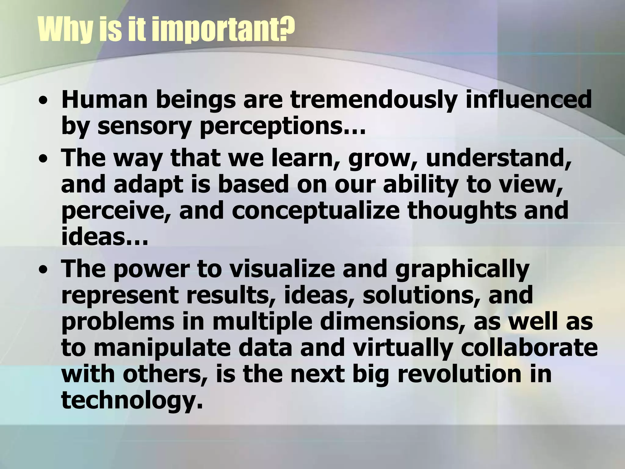 Why is it important?
• Human beings are tremendously influenced
by sensory perceptions…
• The way that we learn, grow, understand,
and adapt is based on our ability to view,
perceive, and conceptualize thoughts and
ideas…
• The power to visualize and graphically
represent results, ideas, solutions, and
problems in multiple dimensions, as well as
to manipulate data and virtually collaborate
with others, is the next big revolution in
technology.
 