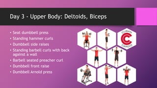 Day 3 - Upper Body: Deltoids, Biceps
• Seat dumbbell press
• Standing hammer curls
• Dumbbell side raises
• Standing barbell curls with back
against a wall
• Barbell seated preacher curl
• Dumbbell front raise
• Dumbbell Arnold press
 