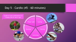 Day 5 – Cardio (45 – 60 minutes)
Cycling
Rowing
Swimming
Running
Power walk
Cardio of your preference! 
Choose one or mix it up!
 