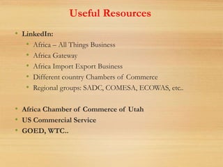 Useful Resources
• LinkedIn:
• Africa – All Things Business
• Africa Gateway
• Africa Import Export Business
• Different country Chambers of Commerce
• Regional groups: SADC, COMESA, ECOWAS, etc..
• Africa Chamber of Commerce of Utah
• US Commercial Service
• GOED, WTC..
 