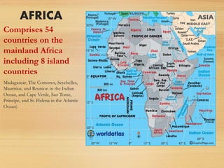 AFRICA
Comprises 54
countries on the
mainland Africa
including 8 island
countries
Madagascar, The Comoros, Seychelles,
Mauritius, and Reunion in the Indian
Ocean, and Cape Verde, Sao Tome,
Principe, and St. Helena in the Atlantic
Ocean)
 