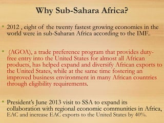 Why Sub-Sahara Africa?
• 2012 , eight of the twenty fastest growing economies in the
world were in sub-Saharan Africa according to the IMF..
• (AGOA), a trade preference program that provides duty-
free entry into the United States for almost all African
products, has helped expand and diversify African exports to
the United States, while at the same time fostering an
improved business environment in many African countries
through eligibility requirements.
• President’s June 2013 visit to SSA to expand its
collaboration with regional economic communities in Africa,
EAC and increase EAC exports to the United States by 40%.
 