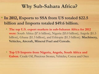 Why Sub-Sahara Africa?
• In 2012, Exports to SSA from US totaled $22.5
billion and Imports totaled $49.6 billion.
• The top U.S. export markets in sub-Saharan Africa for 2012
were: South Africa ($7.6 billion), Nigeria ($5.0 billion), Angola ($1.5
billion), Ghana ($1.3 billion), and Ethiopia ($1.3 billion). Machinery,
Vehicles, Aircraft, Mineral Fuel and Cereals.
• Top US Imports from Nigeria, Angola, South Africa and
Gabon. Crude Oil, Precious Stones, Vehicles, Cocoa and Ores
 