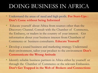 Doing Business in Africa
• Understand the areas of need and high profit. For Start-Ups :
Don’t Come without being Informed
• Educate yourself about Africa from sources other than the
Discovery Channel. Consult with the Chamber of Commerce,
the Embassy, or traders in the country of your interest. Get
information about your business interest from Chambers of
Commerce or business consultants. Educate Yourself
• Develop a sound business and marketing strategy. Understand
their environment, tailor your product to the environment Don’t
Communicate the Wrong Attitude
• Identify reliable business partners in Africa either by yourself or
through the Chamber of Commerce or the relevant Embassies.
Don’t Get Trapped in the Web of Brokers and Connections
DOING BUSINESS IN AFRICA
 