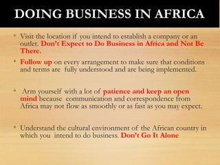 • Visit the location if you intend to establish a company or an
outlet. Don’t Expect to Do Business in Africa and Not Be
There.
• Follow up on every arrangement to make sure that conditions
and terms are fully understood and are being implemented.
• Arm yourself with a lot of patience and keep an open
mind because communication and correspondence from
Africa may not flow as smoothly or as fast as you may expect.
• Understand the cultural environment of the African country in
which you intend to do business. Don’t Go It Alone
DOING BUSINESS IN AFRICA
 