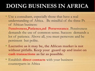 • Use a consultant, especially those that have a real
understanding of Africa. Be mindful of the three Ps
of African business:
Pensiveness,Patience,nd Perseverance. Pensiveness
demands the use of common sense. Success demands a
lot of patience. Above all, you must persevere and be
persistent but polite.
• Lucrative as it may be, the African market is not
without pitfalls. Keep your guard up and insist on
cash transactions as far as possible.
• Establish direct contacts with your business
counterparts in Africa
DOING BUSINESS IN AFRICADOING BUSINESS IN AFRICA
 