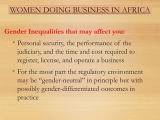 WOMEN DOING BUSINESS IN AFRICA
Gender Inequalities that may affect you:
• Personal security, the performance of the
judiciary, and the time and cost required to
register, license, and operate a business
• For the most part the regulatory environment
may be “gender-neutral” in principle but with
possibly gender-differentiated outcomes in
practice
 
