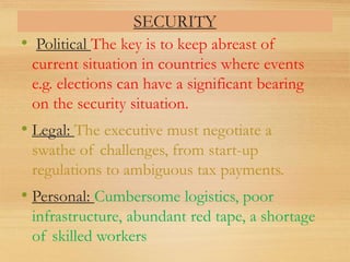 SECURITY
• Political The key is to keep abreast of
current situation in countries where events
e.g. elections can have a significant bearing
on the security situation.
• Legal: The executive must negotiate a
swathe of challenges, from start-up
regulations to ambiguous tax payments.
• Personal: Cumbersome logistics, poor
infrastructure, abundant red tape, a shortage
of skilled workers
 