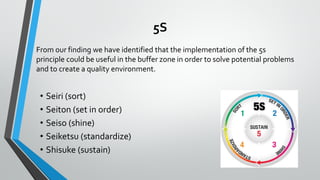 5S
From our finding we have identified that the implementation of the 5s
principle could be useful in the buffer zone in order to solve potential problems
and to create a quality environment.
• Seiri (sort)
• Seiton (set in order)
• Seiso (shine)
• Seiketsu (standardize)
• Shisuke (sustain)
 