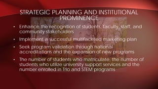 • Enhance the recognition of students, faculty, staff, and
community stakeholders
• Implement a successful multifaceted marketing plan
• Seek program validation through national
accreditations and the expansion of new programs
• The number of students who matriculate, the number of
students who utilize university support services and the
number enrolled in Trio and STEM programs
STRATEGIC PLANNING AND INSTITUTIONAL
PROMINENCE
 