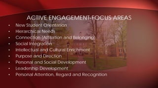 • New Student Orientation
• Hierarchical Needs
• Connection (Affiliation and Belonging)
• Social Integration
• Intellectual and Cultural Enrichment
• Purpose and Direction
• Personal and Social Development
• Leadership Development
• Personal Attention, Regard and Recognition
ACTIVE ENGAGEMENT-FOCUS AREAS
 