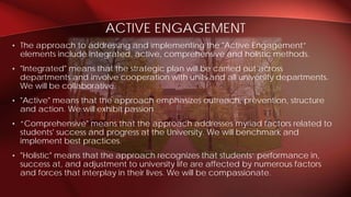 • The approach to addressing and implementing the "Active Engagement”
elements include integrated, active, comprehensive and holistic methods.
• "Integrated" means that the strategic plan will be carried out across
departments and involve cooperation with units and all university departments.
We will be collaborative.
• "Active" means that the approach emphasizes outreach, prevention, structure
and action. We will exhibit passion
• “Comprehensive" means that the approach addresses myriad factors related to
students' success and progress at the University. We will benchmark and
implement best practices.
• "Holistic" means that the approach recognizes that students‘ performance in,
success at, and adjustment to university life are affected by numerous factors
and forces that interplay in their lives. We will be compassionate.
ACTIVE ENGAGEMENT
 