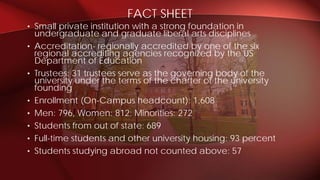 • Small private institution with a strong foundation in
undergraduate and graduate liberal arts disciplines
• Accreditation- regionally accredited by one of the six
regional accrediting agencies recognized by the US
Department of Education
• Trustees: 31 trustees serve as the governing body of the
university under the terms of the charter of the university
founding
• Enrollment (On-Campus headcount): 1,608
• Men: 796, Women: 812; Minorities: 272
• Students from out of state: 689
• Full-time students and other university housing: 93 percent
• Students studying abroad not counted above: 57
FACT SHEET
 