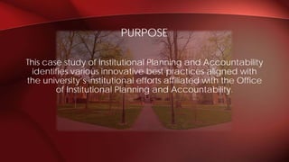 This case study of Institutional Planning and Accountability
identifies various innovative best practices aligned with
the university’s institutional efforts affiliated with the Office
of Institutional Planning and Accountability.
PURPOSE
 
