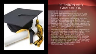 Student Retention Data- 90.12 % of the
first year students returned in 2014-2015
In order to improve the quality and size,
and to fully and properly shape the
desired characteristics of new classes, we
have to enlarge the size of our applicant
pool by saturating our current market and
seeking “new markets” to tap into.
University administrators have experience
at other institutions and have visited other
colleges and universities, utilized the
Internet, and researched enrollment
management models across the country
in order to better assess which strategies,
mechanisms and organizational structures
will work best for John Q. Public University
given its current personnel and
technology infrastructure
RETENTION AND
GRADUATION
 