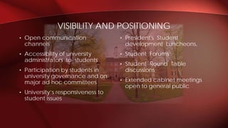 • President's Student
development Luncheons,
• Student Forums
• Student Round Table
discussions
• Extended cabinet meetings
open to general public
• Open communication
channels
• Accessibility of university
administrators to students
• Participation by students in
university governance and on
major ad hoc committees
• University’s responsiveness to
student issues
VISIBILITY AND POSITIONING
 