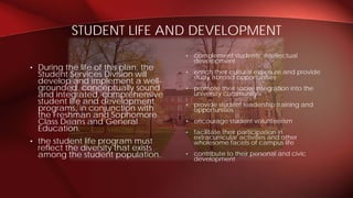 • complement students’ intellectual
development
• enrich their cultural exposure and provide
study abroad opportunities
• promote their social integration into the
university community
• provide student leadership training and
opportunities
• encourage student volunteerism
• facilitate their participation in
extracurricular activities and other
wholesome facets of campus life
• contribute to their personal and civic
development
• During the life of this plan, the
Student Services Division will
develop and implement a well-
grounded, conceptually sound
and integrated, comprehensive
student life and development
programs, in conjunction with
the Freshman and Sophomore
Class Deans and General
Education.
• the student life program must
reflect the diversity that exists
among the student population.
STUDENT LIFE AND DEVELOPMENT
 