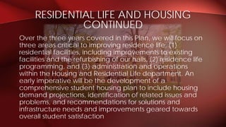 RESIDENTIAL LIFE AND HOUSING
CONTINUED
Over the three years covered in this Plan, we will focus on
three areas critical to improving residence life: (1)
residential facilities, including improvements to existing
facilities and the refurbishing of our halls, (2) residence life
programming, and (3) administration and operations
within the Housing and Residential Life department. An
early imperative will be the development of a
comprehensive student housing plan to include housing
demand projections, identification of related issues and
problems, and recommendations for solutions and
infrastructure needs and improvements geared towards
overall student satisfaction
 
