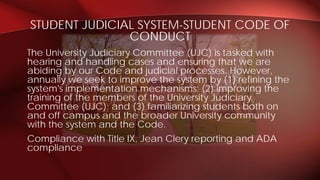 The University Judiciary Committee (UJC) is tasked with
hearing and handling cases and ensuring that we are
abiding by our Code and judicial processes. However,
annually we seek to improve the system by (1) refining the
system's implementation mechanisms; (2) improving the
training of the members of the University Judiciary
Committee (UJC); and (3) familiarizing students both on
and off campus and the broader University community
with the system and the Code.
Compliance with Title IX, Jean Clery reporting and ADA
compliance
STUDENT JUDICIAL SYSTEM-STUDENT CODE OF
CONDUCT
 