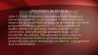 John Q. Public University is an independent liberal arts
university located in South Carolina. It offers Bachelor’s
degrees in 25 major fields of study, and is well known for its
programs leading to graduate and pre-professional
studies (medicine and other health professions, law,
commerce, and advanced graduate study across
academic disciplines). The university is committed to
providing superior students an undergraduate and
graduate education defined by excellence, engagement
and transformation.
UNIVERSITY IN REVIEW
 