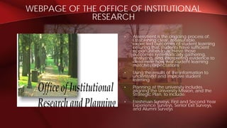 WEBPAGE OF THE OFFICE OF INSTITUTIONAL
RESEARCH
• Assessment is the ongoing process of:
Establishing clear, measurable,
expected outcomes of student learning
ensuring that students have sufficient
opportunities to achieve those
outcomes systematically gathering,
analyzing, and interpreting evidence to
determine how well student learning
matches expectations
• Using the results of the information to
understand and improve student
learning
• Planning at the university includes
aligning the University Mission, and the
Strategic Plan, to include:
• Freshman Surveys, First and Second Year
Experience Surveys, Senior Exit Surveys,
and Alumni Surveys
 