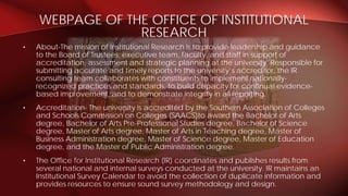 • About-The mission of Institutional Research is to provide leadership and guidance
to the Board of Trustees, executive team, faculty, and staff in support of
accreditation, assessment and strategic planning at the university. Responsible for
submitting accurate and timely reports to the university’s accreditor, the IR
consulting team collaborates with constituents to implement nationally-
recognized practices and standards, to build capacity for continual evidence-
based improvement, and to demonstrate integrity in all reporting.
• Accreditation- The university is accredited by the Southern Association of Colleges
and Schools Commission on Colleges (SAACS)to award the Bachelor of Arts
degree, Bachelor of Arts Pre-Professional Studies degree, Bachelor of Science
degree, Master of Arts degree, Master of Arts in Teaching degree, Master of
Business Administration degree, Master of Science degree, Master of Education
degree, and the Master of Public Administration degree.
• The Office for Institutional Research (IR) coordinates and publishes results from
several national and internal surveys conducted at the university. IR maintains an
Institutional Survey Calendar to avoid the collection of duplicate information and
provides resources to ensure sound survey methodology and design.
WEBPAGE OF THE OFFICE OF INSTITUTIONAL
RESEARCH
 