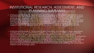 • Institutional Research, Assessment and Planning emphasized assessment as a
mechanism for enhancing student learning and services, curricular programs,
pedagogy, and the university community overall. This strategy reflected a
fundamental assumption that assessment for improvement leads directly and
inevitably to assessment for accountability. Institutional Research, Assessment
and Planning also provided quality information and analyzed services to
support planning, assessment, and decision-making at all university levels.
• Institutional Research, Assessment and Planning encouraged and supported
continuous improvement throughout the institution by assisting all university
departments in the development and implementation of high quality
assessment plans, effective practices and decision support services to enhance
programs and services. The university strived to be a source of conceptual
leadership and assistance in developing and overseeing university institutional
processes for research, assessment, and planning using outcomes from the
aforementioned processes for institutional renewal and fulfilling the university’s
mission and strategic plan.
INSTITUTIONAL RESEARCH, ASSESSMENT, AND
PLANNING SUMMARY
 