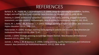 Barlock, R., W., Dooris, M., J., & Sandmeyer, L., E. (2004). Integrated planning for enrollment, facilities,
budget, and staffing: Penn State University. New Directions for Research 123 (1), 2004. 89-96.
Delaney, A. (2009). Institutional researchers’ expanding roles policy, planning, program evaluation,
assessment, and new research methodologies. New directions for institutional research. 143, 29-41.
Dooris, M. J., Kelley, J.M., & Trainer, J., F. (2002). Strategic planning in higher education. New Directions for
Higher Education 116 (2), 2002. 5-11.
Haberaecker, H. (2004). Strategic planning and budgeting to achieve core missions. New Directions for
Institutional Research 123 (1), 2004. 71-87.
Jasinski, J. (2004). Strategic planning via baldridge: lessons learned. New Direction for Institutional
Research 123 (2), 2004. 27-31.
Jasinski, J., Kelley, J., M. & Seymour, D. (2004). Linking planning, quality improvement, and institutional
research. New Directions for Institutional Research, 123 (2), 2004. 49-56.
REFERENCES
 