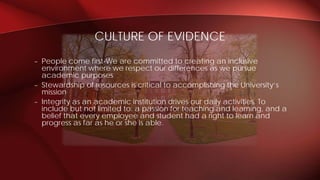 – People come first-We are committed to creating an inclusive
environment where we respect our differences as we pursue
academic purposes
– Stewardship of resources is critical to accomplishing the University’s
mission
– Integrity as an academic institution drives our daily activities. To
include but not limited to: a passion for teaching and learning, and a
belief that every employee and student had a right to learn and
progress as far as he or she is able.
CULTURE OF EVIDENCE
 