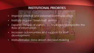 • Improve internal and external communication
• Institute regular “town hall” events.
• Expand the use of current technologies to expedite the
flow of information.
• Increase opportunities and support for staff
development.
• Institutionalize data-driven decision-making
INSTITUTIONAL PRIORITIES
 