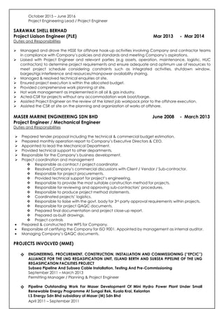 October 2015 – June 2016
Project Engineering Lead / Project Engineer
SARAWAK SHELL BERHAD
Project Liaison Engineer (PLE) Mar 2013 - Mar 2014
Duties and Responsibilities
Managed and drove the HSSE for offshore hook-up activities involving Company and contractor teams
in compliance with Company’s policies and standards and meeting Company’s aspirations.
Liaised with Project Engineer and relevant parties (e.g assets, operation, maintenance, logistic, HUC
contractors) to determine project requirements and ensure adequate and optimum use of resources to
meet project schedule considering constraints such as integrated activities, shutdown window,
barges/rigs interference and resources/manpower availability sharing.
Managed & resolved technical enquiries at site.
Ensured project execution is within the allocated budget.
Provided comprehensive work planning at site.
Hot work management as implemented in all oil & gas industry.
Acted-CSR for projects without any accommodation work boat/barge.
Assisted Project Engineer on the review of the latest job workpack prior to the offshore execution.
Assisted the CSR at site on the planning and organization of works at offshore.
MASER MARINE ENGINEERING SDN BHD June 2008 - March 2013
Project Engineer / Mechanical Engineer
Duties and Responsibilities
Prepared tender proposal including the technical & commercial budget estimation.
Prepared monthly operation report to Company’s Executive Directors & CEO.
Appointed to lead the Mechanical Department.
Provided technical support to other departments.
Responsible for the Company’s business development.
Project coordination and management
Responsible as contract / project coordinator.
Resolved Company’s commercial discussions with Client / Vendor / Sub-contractor.
Responsible for project procurements.
Provided technical support for project’s engineering.
Responsible to provide the most suitable construction method for projects.
Responsible for reviewing and approving sub-contractors’ procedures.
Responsible to produce project method statements.
Coordinated projects’ logistics.
Responsible to liaise with the govt. body for 3rd party approval requirements within projects.
Responsible for project QAQC documents.
Prepared final documentation and project close-up report.
Prepared as-built drawings.
Project controls
• Prepared & constructed the WPS for Company.
• Responsible of certifying the Company for ISO 9001. Appointed by management as internal auditor.
• Managing Company’s QAQC documents.
PROJECTS INVOLVED (MME)
ENGINEERING, PROCUREMENT, CONSTRUCTION, INSTALLATION AND COMMISSIONING (“EPCIC”)
ALLIANCE FOR THE LNG REGASIFICATION UNIT, ISLAND BERTH AND SUBSEA PIPELINE OF THE LNG
REGASIFICATION FACILITIES PROJECT
Subsea Pipeline And Subsea Cable Installation, Testing And Pre-Commissioning
September 2011 – March 2013
Permitting Manager / Planning & Project Engineer
Pipeline Outstanding Work For Maser Development Of Mini Hydro Power Plant Under Small
Renewable Energy Programme At Sungai Rek, Kuala Krai, Kelantan
I.S Energy Sdn Bhd subsidiary of Maser (M) Sdn Bhd
April 2011 – September 2011
 