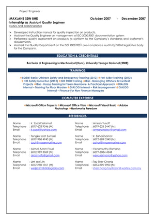 Project Engineer
MAXLANE SDN BHD October 2007 - December 2007
Internship as Assistant Quality Engineer
Duties and Responsibilities
Developed instruction manual for quality inspection on products.
Assistant the Quality Engineer on management of ISO 2000:9001 documentation system
Performed quality assessment on products to conform to the Company’s standards and customer’s
requirements.
Assisted the Quality Department on the ISO 2000:9001 pre-compliance audits by SIRIM legislative body
for the Company.
EDUCATION & CREDENTIALS
Bachelor of Engineering in Mechanical (Hons), University Tenaga Nasional (2008)
TRAININGS
BOSIET Basic Offshore Safety and Emergency Training (2012) First Aider Training (2012)
H2S Safety Induction (2012) ISO 9000 Training IEM - Managing Offshore Brownfield
Projects IEM - Hazop Training for Team Members- A Practical Approach DIALOG
Internal – Training For Floor Warden DIALOG Internal – Risk Management DIALOG
Internal – Finance For Non Finance Managers
COMPUTER EXPERTISE
Microsoft Office Projects Microsoft Office Visio Microsoft Visual Basic Adobe
Photoshop Navisworks Freedom
REFERENCES
Name
Telephone
Email
: Ir. Sazali Selamat
: 6017-603 9546 (M)
: ir.sazali@yahoo.com
Name
Telephone
Email
: Amran Yusoff
: 6019-226 5447 (M)
: amranproject@gmail.com
Name
Telephone
Email
: Tengku Izzat Zumairi
: 6019-988 4943 (M)
: izzat@masermarine.com
Name
Telephone
Email
: Ir. Zahari Samat
: 6012-289 0340 (M)
: zahari@masermarine.com
Name
Telephone
Email
: Akmal Azam Fauzi
: 6012-989 3069 (M)
: akazmofa@gmail.com
Name
Telephone
Email
: Venamurthy Ramana
: 6019-6084 4248
: vena.ramana@yahoo.com
Name
Telephone
Email
: Lim Wei Jin
: 6012 278 1351 (M)
: weijin.lim@dialogasia.com
Name
Telephone
Email
: Tay Sher Chong
: 6016 890 9900 (M)
: sherchong.tay@ranhill-worley.com.my
 