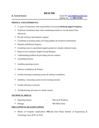 RESUME
K. Sateesh kumar Email ID: satyaslight@gmail.com
Mobile No: +91 8801191805
PROFILE AND EXPERIENCE:
 3+ years of experience with responsibility for assuring Desktop support Engineer.
 Technical Coordinator deals with coordinating teachers to use the Smart Class
effectively.
 Provide technical and academic support.
 Coordinate on tracking status, providing updates & resolution confirmation.
 Maintain and Monitor Reports.
 Escalating issues to specialized support groups for complex technical issues.
 Report to the Academic Support Group Manager.
 Understanding problems & providing end user solution
 Assembling System.
 Installing operating system.
 Software installations & Printers.
 Trouble shooting in operating system & software installation.
 Installing / connecting system in new/existing network.
 Trouble shooting in network.
 Troubleshooting all issues in a timely manner.
TECHNICAL SKILLS:
 Operating System : Microsoft Windows.
 Package : MS Office Suite.
EDUCATIONAL QUALIFICATIONS
• Master of Computer Applications (M.C.A) from Netaji Institute of Engeneering &
Technology from JNTU in 2010.
 