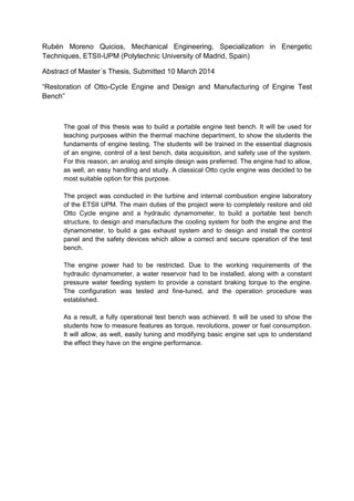 Rubén Moreno Quicios, Mechanical Engineering, Specialization in Energetic
Techniques, ETSII-UPM (Polytechnic University of Madrid, Spain)
Abstract of Master´s Thesis, Submitted 10 March 2014
“Restoration of Otto-Cycle Engine and Design and Manufacturing of Engine Test
Bench”
The goal of this thesis was to build a portable engine test bench. It will be used for
teaching purposes within the thermal machine department, to show the students the
fundaments of engine testing. The students will be trained in the essential diagnosis
of an engine, control of a test bench, data acquisition, and safety use of the system.
For this reason, an analog and simple design was preferred. The engine had to allow,
as well, an easy handling and study. A classical Otto cycle engine was decided to be
most suitable option for this purpose.
The project was conducted in the turbine and internal combustion engine laboratory
of the ETSII UPM. The main duties of the project were to completely restore and old
Otto Cycle engine and a hydraulic dynamometer, to build a portable test bench
structure, to design and manufacture the cooling system for both the engine and the
dynamometer, to build a gas exhaust system and to design and install the control
panel and the safety devices which allow a correct and secure operation of the test
bench.
The engine power had to be restricted. Due to the working requirements of the
hydraulic dynamometer, a water reservoir had to be installed, along with a constant
pressure water feeding system to provide a constant braking torque to the engine.
The configuration was tested and fine-tuned, and the operation procedure was
established.
As a result, a fully operational test bench was achieved. It will be used to show the
students how to measure features as torque, revolutions, power or fuel consumption.
It will allow, as well, easily tuning and modifying basic engine set ups to understand
the effect they have on the engine performance.
 