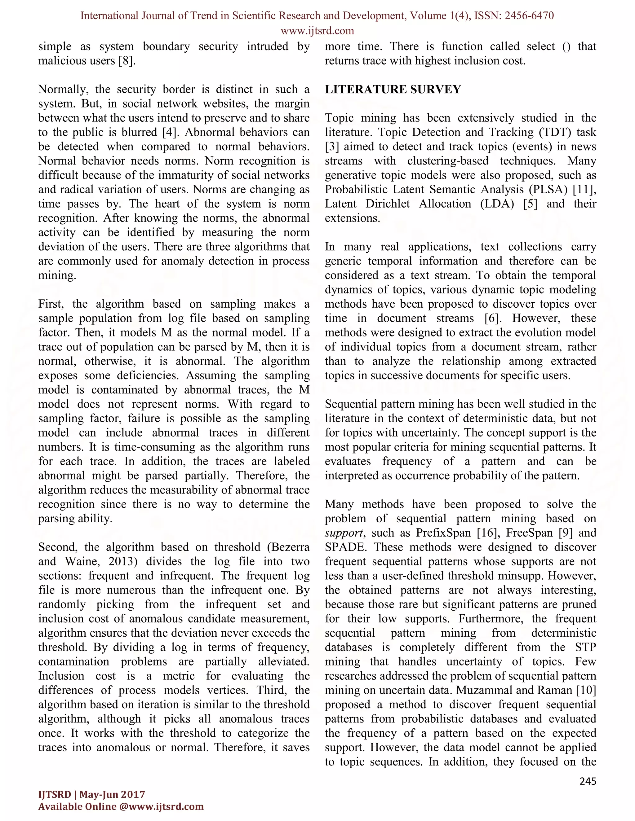 International Journal of Trend in Scientific Research and Development, Volume 1(4), ISSN: 2456-6470 www.ijtsrd.com 245 IJTSRD | May-Jun 2017 Available Online @www.ijtsrd.com simple as system boundary security intruded by malicious users [8]. Normally, the security border is distinct in such a system. But, in social network websites, the margin between what the users intend to preserve and to share to the public is blurred [4]. Abnormal behaviors can be detected when compared to normal behaviors. Normal behavior needs norms. Norm recognition is difficult because of the immaturity of social networks and radical variation of users. Norms are changing as time passes by. The heart of the system is norm recognition. After knowing the norms, the abnormal activity can be identified by measuring the norm deviation of the users. There are three algorithms that are commonly used for anomaly detection in process mining. First, the algorithm based on sampling makes a sample population from log file based on sampling factor. Then, it models M as the normal model. If a trace out of population can be parsed by M, then it is normal, otherwise, it is abnormal. The algorithm exposes some deficiencies. Assuming the sampling model is contaminated by abnormal traces, the M model does not represent norms. With regard to sampling factor, failure is possible as the sampling model can include abnormal traces in different numbers. It is time-consuming as the algorithm runs for each trace. In addition, the traces are labeled abnormal might be parsed partially. Therefore, the algorithm reduces the measurability of abnormal trace recognition since there is no way to determine the parsing ability. Second, the algorithm based on threshold (Bezerra and Waine, 2013) divides the log file into two sections: frequent and infrequent. The frequent log file is more numerous than the infrequent one. By randomly picking from the infrequent set and inclusion cost of anomalous candidate measurement, algorithm ensures that the deviation never exceeds the threshold. By dividing a log in terms of frequency, contamination problems are partially alleviated. Inclusion cost is a metric for evaluating the differences of process models vertices. Third, the algorithm based on iteration is similar to the threshold algorithm, although it picks all anomalous traces once. It works with the threshold to categorize the traces into anomalous or normal. Therefore, it saves more time. There is function called select () that returns trace with highest inclusion cost. LITERATURE SURVEY Topic mining has been extensively studied in the literature. Topic Detection and Tracking (TDT) task [3] aimed to detect and track topics (events) in news streams with clustering-based techniques. Many generative topic models were also proposed, such as Probabilistic Latent Semantic Analysis (PLSA) [11], Latent Dirichlet Allocation (LDA) [5] and their extensions. In many real applications, text collections carry generic temporal information and therefore can be considered as a text stream. To obtain the temporal dynamics of topics, various dynamic topic modeling methods have been proposed to discover topics over time in document streams [6]. However, these methods were designed to extract the evolution model of individual topics from a document stream, rather than to analyze the relationship among extracted topics in successive documents for specific users. Sequential pattern mining has been well studied in the literature in the context of deterministic data, but not for topics with uncertainty. The concept support is the most popular criteria for mining sequential patterns. It evaluates frequency of a pattern and can be interpreted as occurrence probability of the pattern. Many methods have been proposed to solve the problem of sequential pattern mining based on support, such as PrefixSpan [16], FreeSpan [9] and SPADE. These methods were designed to discover frequent sequential patterns whose supports are not less than a user-defined threshold minsupp. However, the obtained patterns are not always interesting, because those rare but significant patterns are pruned for their low supports. Furthermore, the frequent sequential pattern mining from deterministic databases is completely different from the STP mining that handles uncertainty of topics. Few researches addressed the problem of sequential pattern mining on uncertain data. Muzammal and Raman [10] proposed a method to discover frequent sequential patterns from probabilistic databases and evaluated the frequency of a pattern based on the expected support. However, the data model cannot be applied to topic sequences. In addition, they focused on the 
