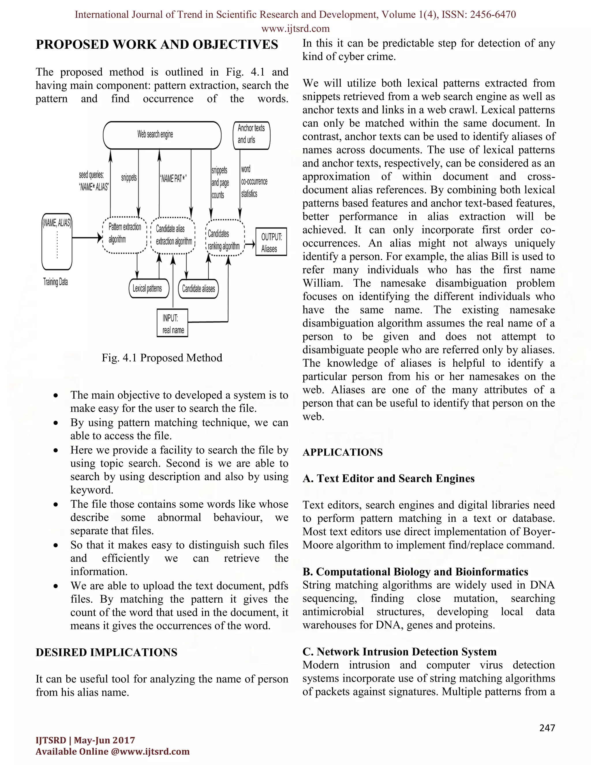 International Journal of Trend in Scientific Research and Development, Volume 1( IJTSRD | May-Jun 2017 Available Online @www.ijtsrd.com PROPOSED WORK AND OBJECTIVES The proposed method is outlined in having main component: pattern extraction, pattern and find occurrence of the words. Fig. 4.1 Proposed Method  The main objective to developed a system is to make easy for the user to search the file.  By using pattern matching technique, we can able to access the file.  Here we provide a facility to search the file by using topic search. Second is we are able to search by using description and also by using keyword.  The file those contains some words like whose describe some abnormal behaviour, we separate that files.  So that it makes easy to distinguish such files and efficiently we can information.  We are able to upload the text document, pdfs files. By matching the pattern it gives the count of the word that used in the document, it means it gives the occurrences of the word. DESIRED IMPLICATIONS It can be useful tool for analyzing the name of person from his alias name. International Journal of Trend in Scientific Research and Development, Volume 1(4), ISSN: www.ijtsrd.com PROPOSED WORK AND OBJECTIVES The proposed method is outlined in Fig. 4.1 and extraction, search the of the words. Fig. 4.1 Proposed Method main objective to developed a system is to make easy for the user to search the file. By using pattern matching technique, we can Here we provide a facility to search the file by . Second is we are able to search by using description and also by using The file those contains some words like whose describe some abnormal behaviour, we So that it makes easy to distinguish such files retrieve the We are able to upload the text document, pdfs files. By matching the pattern it gives the count of the word that used in the document, it means it gives the occurrences of the word. for analyzing the name of person In this it can be predictable step for detection of any kind of cyber crime. We will utilize both lexical patterns extracted from snippets retrieved from a web search engine as well as anchor texts and links in a web crawl. Lexical patterns can only be matched within the same document. In contrast, anchor texts can be used to identify aliases of names across documents. The use of lexical patterns and anchor texts, respectively, can be considered as an approximation of within document and cross document alias references. By combining both lexical patterns based features and anchor text better performance in alias achieved. It can only incorporate first order co occurrences. An alias might not always uniquely identify a person. For example, the alias Bill is used to refer many individuals who has the first name William. The namesake disambiguation problem focuses on identifying the different individuals who have the same name. The existing namesake disambiguation algorithm assumes the real name of a person to be given and does not attempt to disambiguate people who are referred only by aliases. The knowledge of aliases is helpful to identify a particular person from his or web. Aliases are one of the many attributes of a person that can be useful to identify that person on the web. APPLICATIONS A. Text Editor and Search Engines Text editors, search engines and digital libraries need to perform pattern matching in a tex Most text editors use direct implementation of Boyer Moore algorithm to implement find/replace command. B. Computational Biology and Bioinformatics String matching algorithms are widely used in DNA sequencing, finding close mutation, searching antimicrobial structures, developing local data warehouses for DNA, genes and proteins. C. Network Intrusion Detection System Modern intrusion and computer virus detection systems incorporate use of string matching algorit of packets against signatures. Multiple patterns from a ), ISSN: 2456-6470 247 In this it can be predictable step for detection of any We will utilize both lexical patterns extracted from snippets retrieved from a web search engine as well as d links in a web crawl. Lexical patterns can only be matched within the same document. In contrast, anchor texts can be used to identify aliases of names across documents. The use of lexical patterns and anchor texts, respectively, can be considered as an approximation of within document and cross- document alias references. By combining both lexical patterns based features and anchor text-based features, better performance in alias extraction will be . It can only incorporate first order co- ces. An alias might not always uniquely identify a person. For example, the alias Bill is used to refer many individuals who has the first name William. The namesake disambiguation problem focuses on identifying the different individuals who name. The existing namesake disambiguation algorithm assumes the real name of a person to be given and does not attempt to disambiguate people who are referred only by aliases. The knowledge of aliases is helpful to identify a s or her namesakes on the . Aliases are one of the many attributes of a person that can be useful to identify that person on the A. Text Editor and Search Engines Text editors, search engines and digital libraries need pattern matching in a text or database. Most text editors use direct implementation of Boyer- Moore algorithm to implement find/replace command. B. Computational Biology and Bioinformatics String matching algorithms are widely used in DNA ding close mutation, searching antimicrobial structures, developing local data warehouses for DNA, genes and proteins. C. Network Intrusion Detection System Modern intrusion and computer virus detection systems incorporate use of string matching algorithms of packets against signatures. Multiple patterns from a 
