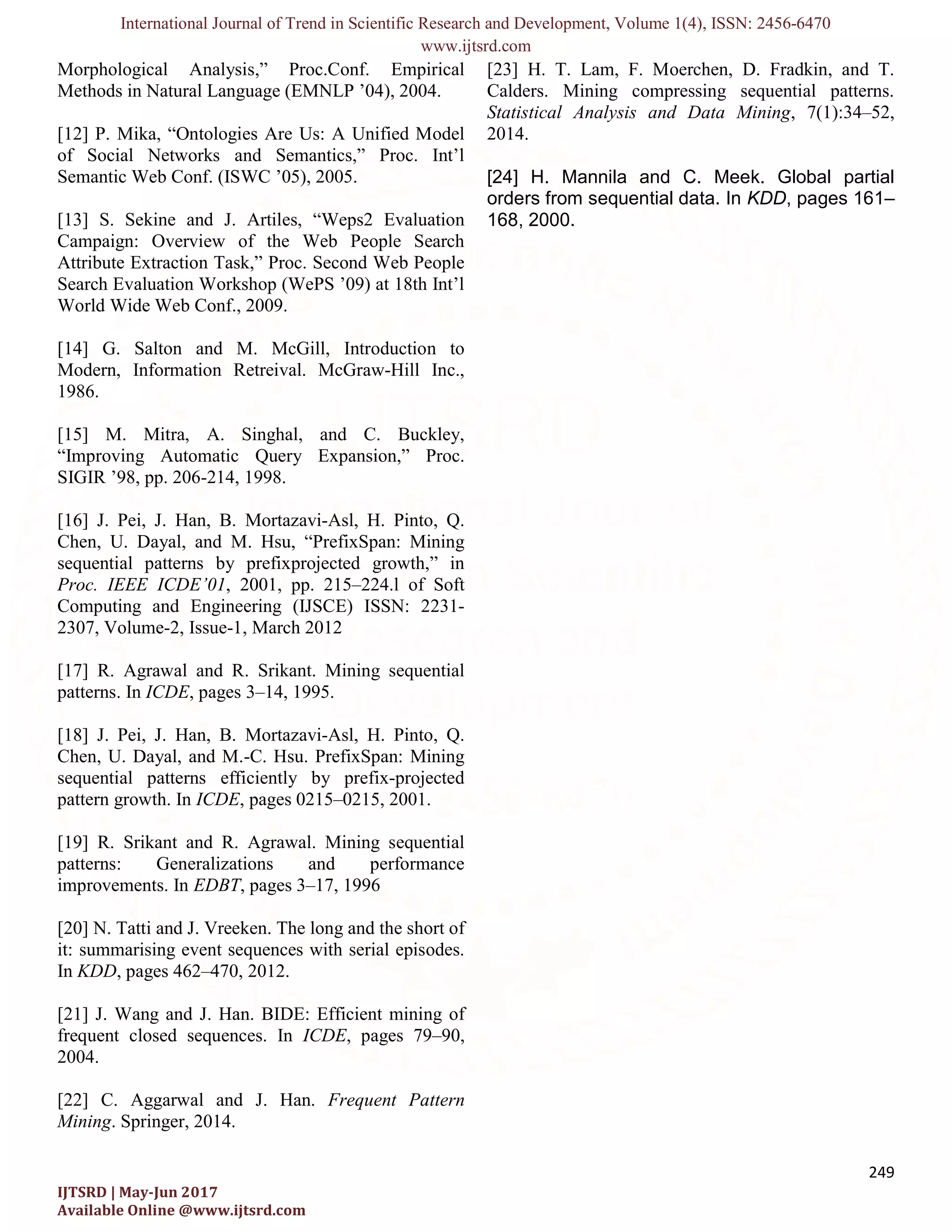 International Journal of Trend in Scientific Research and Development, Volume 1(4), ISSN: 2456-6470 www.ijtsrd.com 249 IJTSRD | May-Jun 2017 Available Online @www.ijtsrd.com Morphological Analysis,” Proc.Conf. Empirical Methods in Natural Language (EMNLP ’04), 2004. [12] P. Mika, “Ontologies Are Us: A Unified Model of Social Networks and Semantics,” Proc. Int’l Semantic Web Conf. (ISWC ’05), 2005. [13] S. Sekine and J. Artiles, “Weps2 Evaluation Campaign: Overview of the Web People Search Attribute Extraction Task,” Proc. Second Web People Search Evaluation Workshop (WePS ’09) at 18th Int’l World Wide Web Conf., 2009. [14] G. Salton and M. McGill, Introduction to Modern, Information Retreival. McGraw-Hill Inc., 1986. [15] M. Mitra, A. Singhal, and C. Buckley, “Improving Automatic Query Expansion,” Proc. SIGIR ’98, pp. 206-214, 1998. [16] J. Pei, J. Han, B. Mortazavi-Asl, H. Pinto, Q. Chen, U. Dayal, and M. Hsu, “PrefixSpan: Mining sequential patterns by prefixprojected growth,” in Proc. IEEE ICDE’01, 2001, pp. 215–224.l of Soft Computing and Engineering (IJSCE) ISSN: 2231- 2307, Volume-2, Issue-1, March 2012 [17] R. Agrawal and R. Srikant. Mining sequential patterns. In ICDE, pages 3–14, 1995. [18] J. Pei, J. Han, B. Mortazavi-Asl, H. Pinto, Q. Chen, U. Dayal, and M.-C. Hsu. PrefixSpan: Mining sequential patterns efficiently by prefix-projected pattern growth. In ICDE, pages 0215–0215, 2001. [19] R. Srikant and R. Agrawal. Mining sequential patterns: Generalizations and performance improvements. In EDBT, pages 3–17, 1996 [20] N. Tatti and J. Vreeken. The long and the short of it: summarising event sequences with serial episodes. In KDD, pages 462–470, 2012. [21] J. Wang and J. Han. BIDE: Efficient mining of frequent closed sequences. In ICDE, pages 79–90, 2004. [22] C. Aggarwal and J. Han. Frequent Pattern Mining. Springer, 2014. [23] H. T. Lam, F. Moerchen, D. Fradkin, and T. Calders. Mining compressing sequential patterns. Statistical Analysis and Data Mining, 7(1):34–52, 2014. [24] H. Mannila and C. Meek. Global partial orders from sequential data. In KDD, pages 161– 168, 2000. 