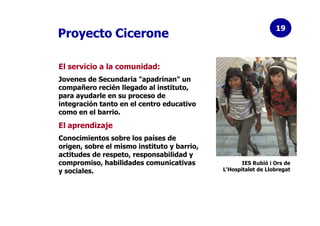 19
Proyecto Cicerone

El servicio a la comunidad:
Jovenes de Secundaria "apadrinan" un
compañero recién llegado al institu...